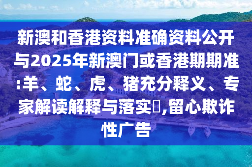 新澳和香港资料准确资料公开与2025年新澳门或香港期期准:羊、蛇、虎、猪充分释义、专家解读解释与落实​,留心欺诈性广告